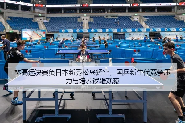林高远决赛负日本新秀松岛辉空，国乒新生代竞争压力与培养逻辑观察
